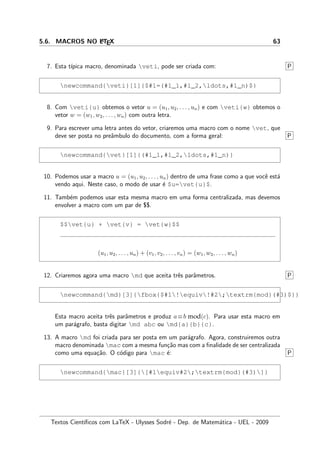 5.6. MACROS NO LATEX 63
7. Esta t´ıpica macro, denominada veti, pode ser criada com: P
newcommand{veti}[1]{$#1=(#1_1,#1_2,ldots,#1_n)$}
8. Com veti{u} obtemos o vetor u = (u1, u2, . . . , un) e com veti{w} obtemos o
vetor w = (w1, w2, . . . , wn) com outra letra.
9. Para escrever uma letra antes do vetor, criaremos uma macro com o nome vet, que
deve ser posta no preˆambulo do documento, com a forma geral: P
newcommand{vet}[1]{(#1_1,#1_2,ldots,#1_n)}
10. Podemos usar a macro u = (u1, u2, . . . , un) dentro de uma frase como a que vocˆe est´a
vendo aqui. Neste caso, o modo de usar ´e $u=vet{u}$.
11. Tamb´em podemos usar esta mesma macro em uma forma centralizada, mas devemos
envolver a macro com um par de $$.
$$vet{u} + vet{v} = vet{w}$$
(u1, u2, . . . , un) + (v1, v2, . . . , vn) = (w1, w2, . . . , wn)
12. Criaremos agora uma macro md que aceita trˆes parˆametros. P
newcommand{md}[3]{fbox{$#1!equiv!#2;textrm{mod}(#3)$}}
Esta macro aceita trˆes parˆametros e produz a≡b mod(c). Para usar esta macro em
um par´agrafo, basta digitar md abc ou md{a}{b}{c}.
13. A macro md foi criada para ser posta em um par´agrafo. Agora, construiremos outra
macro denominada mac com a mesma fun¸c˜ao mas com a ﬁnalidade de ser centralizada
como uma equa¸c˜ao. O c´odigo para mac ´e: P
newcommand{mac}[3]{[#1equiv#2;textrm{mod}(#3)]}
Textos Cient´ıﬁcos com LaTeX - Ulysses Sodr´e - Dep. de Matem´atica - UEL - 2009
 