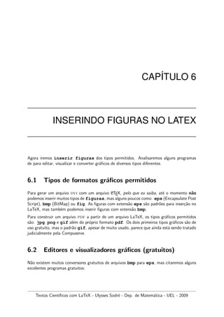 CAP´ITULO 6
INSERINDO FIGURAS NO LATEX
Agora iremos inserir figuras dos tipos permitidos. Analisaremos alguns programas
de para editar, visualizar e converter gr´aﬁcos de diversos tipos diferentes.
6.1 Tipos de formatos gr´aﬁcos permitidos
Para gerar um arquivo dvi com um arquivo LATEX, pelo que eu saiba, at´e o momento n˜ao
podemos inserir muitos tipos de figuras, mas alguns poucos como: eps (Encapsulate Post
Script), bmp (BitMap) ou fig. As ﬁguras com extens˜ao eps s˜ao padr˜oes para inser¸c˜ao no
LaTeX, mas tamb´em podemos inserir ﬁguras com extens˜ao bmp.
Para construir um arquivo pdf a partir de um arquivo LaTeX, os tipos gr´aﬁcos permitidos
s˜ao: jpg, png e gif al´em do pr´oprio formato pdf. Os dois primeiros tipos gr´aﬁcos s˜ao de
uso gratuito, mas o padr˜ao gif, apesar de muito usado, parece que ainda est´a sendo tratado
judicialmente pela Compuserve.
6.2 Editores e visualizadores gr´aﬁcos (gratuitos)
N˜ao existem muitos conversores gratuitos de arquivos bmp para eps, mas citaremos alguns
excelentes programas gratuitos:
Textos Cient´ıﬁcos com LaTeX - Ulysses Sodr´e - Dep. de Matem´atica - UEL - 2009
 