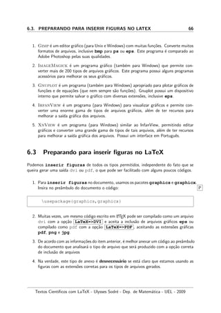 6.3. PREPARANDO PARA INSERIR FIGURAS NO LATEX 66
1. Gimp ´e um editor gr´aﬁco (para Unix e Windows) com muitas fun¸c˜oes. Converte muitos
formatos de arquivos, inclusive bmp para ps ou eps. Este programa ´e comparado ao
Adobe Photoshop pelas suas qualidades.
2. ImageMagick ´e um programa gr´aﬁco (tamb´em para Windows) que permite con-
verter mais de 200 tipos de arquivos gr´aﬁcos. Este programa possui alguns programas
acess´orios para melhorar os seus gr´aﬁcos.
3. Gnuplot ´e um programa (tamb´em para Windows) apropriado para plotar gr´aﬁcos de
fun¸c˜oes e de equa¸c˜oes (que nem sempre s˜ao fun¸c˜oes). Gnuplot possui um dispositivo
interno que permite salvar o gr´aﬁco com diversas extens˜oes, inclusive eps.
4. IrfanView ´e um programa (para Windows) para visualizar gr´aﬁcos e permite con-
verter uma enorme gama de tipos de arquivos gr´aﬁcos, al´em de ter recursos para
melhorar a sa´ıda gr´aﬁca dos arquivos.
5. XnView ´e um programa (para Windows) similar ao InfanView, permitindo editar
gr´aﬁcos e converter uma grande gama de tipos de tais arquivos, al´em de ter recursos
para melhorar a sa´ıda gr´aﬁca dos arquivos. Possui um interface em Portuguˆes.
6.3 Preparando para inserir ﬁguras no LaTeX
Podemos inserir figuras de todos os tipos permitidos, independente do fato que se
queira gerar uma sa´ıda dvi ou pdf, o que pode ser facilitado com alguns poucos c´odigos.
1. Para inserir figuras no documento, usamos os pacotes graphics e graphicx.
Insira no preˆambulo do documento o c´odigo: P
usepackage{graphics,graphicx}
2. Muitas vezes, um mesmo c´odigo escrito em LATEX pode ser compilado como um arquivo
dvi com a op¸c˜ao LaTeX=DVI e aceita a inclus˜ao de arquivos gr´aﬁcos eps ou
compilado como pdf com a op¸c˜ao LaTeX=PDF , aceitando as extens˜oes gr´aﬁcas
pdf, png e jpg.
3. De acordo com as informa¸c˜oes do item anterior, ´e melhor anexar um c´odigo ao preˆambulo
do documento que analisar´a o tipo de arquivo que ser´a produzido com a op¸c˜ao correta
de inclus˜ao de arquivos
4. Na verdade, este tipo de anexo ´e desnecess´ario se est´a claro que estamos usando as
ﬁguras com as extens˜oes corretas para os tipos de arquivos gerados.
Textos Cient´ıﬁcos com LaTeX - Ulysses Sodr´e - Dep. de Matem´atica - UEL - 2009
 