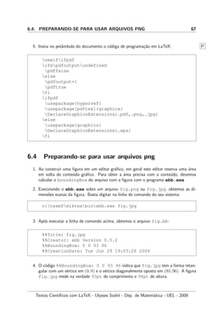 6.4. PREPARANDO-SE PARA USAR ARQUIVOS PNG 67
5. Insira no preˆambulo do documento o c´odigo de programa¸c˜ao em LaTeX: P
newififpdf
ifxpdfoutputundefined
pdffalse
else
pdfoutput=1
pdftrue
fi
ifpdf
usepackage{hyperref}
usepackage[pdftex]{graphicx}
DeclareGraphicsExtensions{.pdf,.png,.jpg}
else
usepackage{graphics}
DeclareGraphicsExtensions{.eps}
fi
6.4 Preparando-se para usar arquivos png
1. Ao construir uma ﬁgura em um editor gr´aﬁco, em geral este editor reserva uma ´area
em volta do conte´udo gr´aﬁco. Para obter a ´area precisa com o conte´udo, devemos
calcular o boundingBox do arquivo com a ﬁgura com o programa ebb.exe
2. Executando o ebb.exe sobre um arquivo fig.png ou fig.jpg, obtemos as di-
mens˜oes exatas da ﬁgura. Basta digitar na linha de comando do seu sistema:
c:texmfmiktexbinebb.exe fig.jpg
3. Ap´os executar a linha de comando acima, obtemos o arquivo fig.bb:
%%Title: fig.jpg
%%Creator: ebb Version 0.5.2
%%BoundingBox: 0 0 93 96
%%CreationDate: Tue Jun 29 19:03:26 2004
4. O c´odigo %%BoundingBox: 0 0 93 96 indica que fig.jpg tem a forma retan-
gular com um v´ertice em (0, 0) e o v´ertice diagonalmente oposto em (93, 96). A ﬁgura
fig.jpg mede na verdade 93pt de comprimento e 96pt de altura.
Textos Cient´ıﬁcos com LaTeX - Ulysses Sodr´e - Dep. de Matem´atica - UEL - 2009
 