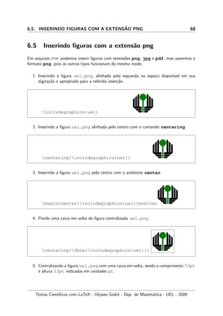 6.5. INSERINDO FIGURAS COM A EXTENS˜AO PNG 68
6.5 Inserindo ﬁguras com a extens˜ao png
Em arquivos pdf podemos inserir ﬁguras com extens˜oes png, jpg e pdf, mas usaremos o
formato png, pois os outros tipos funcionam do mesmo modo.
1. Inserindo a ﬁgura uel.png, alinhada pela esquerda no espa¸co dispon´ıvel em sua
digita¸c˜ao e apropriado para a referida inser¸c˜ao.
includegraphics{uel}
2. Inserindo a ﬁgura uel.png alinhada pelo centro com o comando centering.
centering{includegraphics{uel}}
3. Inserindo a ﬁgura uel.png pelo centro com o ambiente center.
begin{center}includegraphics{uel}end{center}
4. Pondo uma caixa em volta da ﬁgura centralizada uel.png.
centering{fbox{includegraphics{uel}}}
5. Centralizando a ﬁgura uel.png com uma caixa em volta, sendo o comprimento 53pt
e altura 53pt indicadas em unidades pt.
Textos Cient´ıﬁcos com LaTeX - Ulysses Sodr´e - Dep. de Matem´atica - UEL - 2009
 