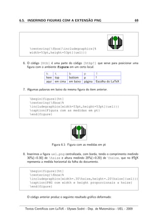 6.5. INSERINDO FIGURAS COM A EXTENS˜AO PNG 69
centering{fbox{includegraphics[%
width=53pt,height=53pt]{uel}}}
6. O c´odigo [htb] ´e uma parte do c´odigo [htbp!] que serve para posicionar uma
ﬁgura com o ambiente figure em um certo local.
h t b p !
here top bottom p !
aqui em cima em baixo p´agina Escolha do LaTeX
7. Algumas palavras em baixo da mesma ﬁgura do ´ıtem anterior.
begin{figure}[ht]
centering{fbox{%
includegraphics[width=53pt,height=53pt]{uel}}}
caption{Figura com as medidas em pt}
end{figure}
Figura 6.1: Figura com as medidas em pt
8. Inserimos a ﬁgura uel.png centralizada, com borda, tendo o comprimento medindo
30%(=0.30) de hsize e altura medindo 20%(=0.20) de hsize, que no LATEX
representa a medida horizontal da folha do documento.
begin{figure}[ht]
centering{fbox{%
includegraphics[width=.30hsize,height=.20hsize]{uel}}}
caption{PNG com width e height proporcionais a hsize}
end{figure}
O c´odigo anterior produz o seguinte resultado gr´aﬁco deformado:
Textos Cient´ıﬁcos com LaTeX - Ulysses Sodr´e - Dep. de Matem´atica - UEL - 2009
 