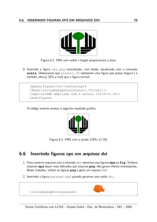 6.6. INSERINDO FIGURAS EPS EM ARQUIVOS DVI 70
Figura 6.2: PNG com width e height proporcionais a hsize
9. Inserindo a ﬁgura uel.png centralizada, com borda, escalonada com o comando
scale. Observamos que scale=1.35 representa uma ﬁgura que possui largura ( e
tamb´em altura) 35% a mais que a ﬁgura normal.
begin{figure}[ht]centering{%
fbox{includegraphics[scale=1.35]{uel}}}
caption{PNG ampliada com a escala 135%=(1.35)}
end{figure}
O c´odigo anterior produz o seguinte resultado gr´aﬁco:
Figura 6.3: PNG com a escala 135%=(1.35)
6.6 Inserindo ﬁguras eps em arquivos dvi
1. Para construir arquivos com a extens˜ao dvi, devemos usar ﬁguras eps ou fig. Embora
arquivos eps sejam mais delicados que arquivos png, eles geram efeitos interessantes.
Neste trabalho, utilizei as ﬁguras png e gerei um arquivo pdf.
2. Inserindo a ﬁgura paranah.eps quando geramos uma sa´ıda dvi.
includegraphics{paranah}
Textos Cient´ıﬁcos com LaTeX - Ulysses Sodr´e - Dep. de Matem´atica - UEL - 2009
 