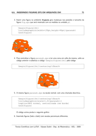 6.6. INSERINDO FIGURAS EPS EM ARQUIVOS DVI 71
3. Inserir uma ﬁgura no ambiente figure gera mudan¸cas nas posi¸c˜oes e tamanho da
ﬁgura fig.eps que ser´a mostrada com as medidas na unidade pt.
begin{figure}[ht]
includegraphics[width=130pt,height=90pt]{paranah}
end{figure}
4. Para centralizar a ﬁgura paranah.eps e ter uma caixa em volta da mesma, volte ao
c´odigo anterior e substitua o c´odigo begin{figure}[ht] pelo c´odigo
begin{figure}[ht]centering{fbox{%
5. A mesma ﬁgura paranah.eps na escala normal, com uma chamada descritiva.
begin{figure}[ht]centering{fbox{%
includegraphics[scale=1.0]{paranah}}}
caption{EPS normal, centralizada com borda}
end{figure}
O c´odigo acima produz o seguinte gr´aﬁco
6. Inserindo ﬁguras (lado a lado) com escalas percentuais diferentes.
Textos Cient´ıﬁcos com LaTeX - Ulysses Sodr´e - Dep. de Matem´atica - UEL - 2009
 