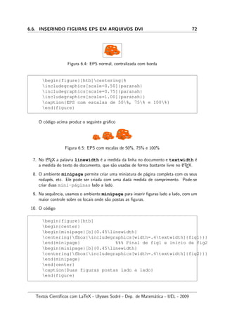 6.6. INSERINDO FIGURAS EPS EM ARQUIVOS DVI 72
Figura 6.4: EPS normal, centralizada com borda
begin{figure}[htb]centering{%
includegraphics[scale=0.50]{paranah}
includegraphics[scale=0.75]{paranah}
includegraphics[scale=1.00]{paranah}}
caption{EPS com escalas de 50%, 75% e 100%}
end{figure}
O c´odigo acima produz o seguinte gr´aﬁco
Figura 6.5: EPS com escalas de 50%, 75% e 100%
7. No LATEX a palavra linewidth ´e a medida da linha no documento e textwidth ´e
a medida do texto do documento, que s˜ao usadas de forma bastante livre no LATEX.
8. O ambiente minipage permite criar uma miniatura de p´agina completa com os seus
rodap´es, etc. Ele pode ser criada com uma dada medida de comprimento. Pode-se
criar duas mini-p´aginas lado a lado.
9. Na sequˆencia, usamos o ambiente minipage para inserir ﬁguras lado a lado, com um
maior controle sobre os locais onde s˜ao postas as ﬁguras.
10. O c´odigo
begin{figure}[htb]
begin{center}
begin{minipage}[b]{0.45linewidth}
centering{fbox{includegraphics[width=.4textwidth]{fig1}}}
end{minipage} %%% Final de fig1 e in´ıcio de fig2
begin{minipage}[b]{0.45linewidth}
centering{fbox{includegraphics[width=.4textwidth]{fig2}}}
end{minipage}
end{center}
caption{Duas figuras postas lado a lado}
end{figure}
Textos Cient´ıﬁcos com LaTeX - Ulysses Sodr´e - Dep. de Matem´atica - UEL - 2009
 