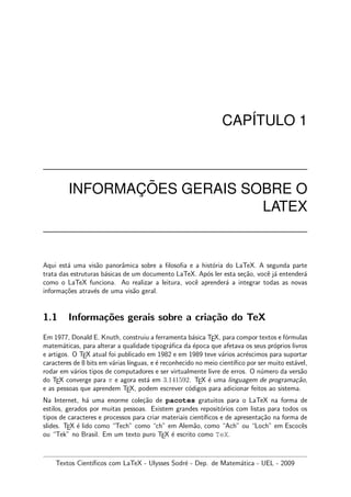 CAP´ITULO 1
INFORMAC¸ ˜OES GERAIS SOBRE O
LATEX
Aqui est´a uma vis˜ao panorˆamica sobre a ﬁlosoﬁa e a hist´oria do LaTeX. A segunda parte
trata das estruturas b´asicas de um documento LaTeX. Ap´os ler esta se¸c˜ao, vocˆe j´a entender´a
como o LaTeX funciona. Ao realizar a leitura, vocˆe aprender´a a integrar todas as novas
informa¸c˜oes atrav´es de uma vis˜ao geral.
1.1 Informa¸c˜oes gerais sobre a cria¸c˜ao do TeX
Em 1977, Donald E. Knuth, construiu a ferramenta b´asica TEX, para compor textos e f´ormulas
matem´aticas, para alterar a qualidade tipogr´aﬁca da ´epoca que afetava os seus pr´oprios livros
e artigos. O TEX atual foi publicado em 1982 e em 1989 teve v´arios acr´escimos para suportar
caracteres de 8 bits em v´arias l´ınguas, e ´e reconhecido no meio cient´ıﬁco por ser muito est´avel,
rodar em v´arios tipos de computadores e ser virtualmente livre de erros. O n´umero da vers˜ao
do TEX converge para π e agora est´a em 3.141592. TEX ´e uma linguagem de programa¸c˜ao,
e as pessoas que aprendem TEX, podem escrever c´odigos para adicionar feitos ao sistema.
Na Internet, h´a uma enorme cole¸c˜ao de pacotes gratuitos para o LaTeX na forma de
estilos, gerados por muitas pessoas. Existem grandes reposit´orios com listas para todos os
tipos de caracteres e processos para criar materiais cient´ıﬁcos e de apresenta¸c˜ao na forma de
slides. TEX ´e lido como “Tech” como “ch” em Alem˜ao, como “Ach” ou “Loch” em Escocˆes
ou “Tek” no Brasil. Em um texto puro TEX ´e escrito como TeX.
Textos Cient´ıﬁcos com LaTeX - Ulysses Sodr´e - Dep. de Matem´atica - UEL - 2009
 
