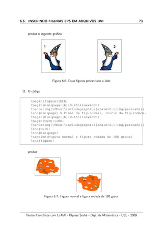 6.6. INSERINDO FIGURAS EPS EM ARQUIVOS DVI 73
produz o seguinte gr´aﬁco
Figura 6.6: Duas ﬁguras postas lado a lado
11. O c´odigo
begin{figure}[htb]
begin{minipage}[b]{0.45linewidth}
centering{fbox{includegraphics[scale=2.]{img/paranah}}}
end{minipage} % Final da fig.normal, in´ıcio da fig.rodada.
begin{minipage}[b]{0.45linewidth}
begin{turn}{180}
centering{fbox{includegraphics[scale=2.]{img/paranah}}}
end{turn}
end{minipage}
caption{Figura normal e figura rodada de 180 graus}
end{figure}
produz
Figura 6.7: Figura normal e ﬁgura rodada de 180 graus
Textos Cient´ıﬁcos com LaTeX - Ulysses Sodr´e - Dep. de Matem´atica - UEL - 2009
 