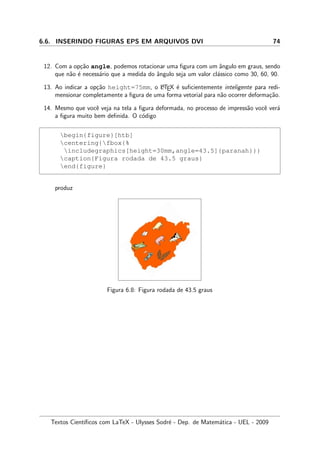 6.6. INSERINDO FIGURAS EPS EM ARQUIVOS DVI 74
12. Com a op¸c˜ao angle, podemos rotacionar uma ﬁgura com um ˆangulo em graus, sendo
que n˜ao ´e necess´ario que a medida do ˆangulo seja um valor cl´assico como 30, 60, 90.
13. Ao indicar a op¸c˜ao height=75mm, o LATEX ´e suﬁcientemente inteligente para redi-
mensionar completamente a ﬁgura de uma forma vetorial para n˜ao ocorrer deforma¸c˜ao.
14. Mesmo que vocˆe veja na tela a ﬁgura deformada, no processo de impress˜ao vocˆe ver´a
a ﬁgura muito bem deﬁnida. O c´odigo
begin{figure}[htb]
centering{fbox{%
includegraphics[height=30mm,angle=43.5]{paranah}}}
caption{Figura rodada de 43.5 graus}
end{figure}
produz
Figura 6.8: Figura rodada de 43.5 graus
Textos Cient´ıﬁcos com LaTeX - Ulysses Sodr´e - Dep. de Matem´atica - UEL - 2009
 