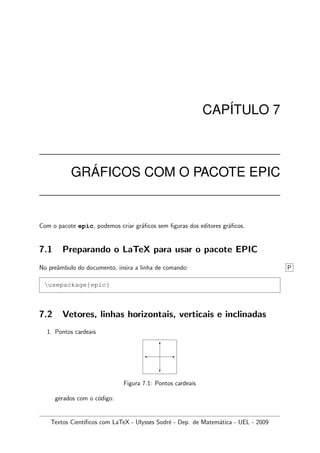 CAP´ITULO 7
GR ´AFICOS COM O PACOTE EPIC
Com o pacote epic, podemos criar gr´aﬁcos sem ﬁguras dos editores gr´aﬁcos.
7.1 Preparando o LaTeX para usar o pacote EPIC
No preˆambulo do documento, insira a linha de comando: P
usepackage{epic}
7.2 Vetores, linhas horizontais, verticais e inclinadas
1. Pontos cardeais
-
6

?
Figura 7.1: Pontos cardeais
gerados com o c´odigo:
Textos Cient´ıﬁcos com LaTeX - Ulysses Sodr´e - Dep. de Matem´atica - UEL - 2009
 
