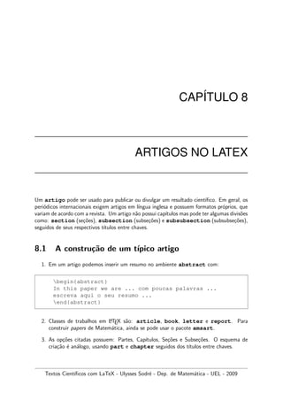 CAP´ITULO 8
ARTIGOS NO LATEX
Um artigo pode ser usado para publicar ou divulgar um resultado cient´ıﬁco. Em geral, os
peri´odicos internacionais exigem artigos em l´ıngua inglesa e possuem formatos pr´oprios, que
variam de acordo com a revista. Um artigo n˜ao possui cap´ıtulos mas pode ter algumas divis˜oes
como: section (se¸c˜oes), subsection (subse¸c˜oes) e subsubsection (subsubse¸c˜oes),
seguidos de seus respectivos t´ıtulos entre chaves.
8.1 A constru¸c˜ao de um t´ıpico artigo
1. Em um artigo podemos inserir um resumo no ambiente abstract com:
begin{abstract}
In this paper we are ... com poucas palavras ...
escreva aqui o seu resumo ...
end{abstract}
2. Classes de trabalhos em LATEX s˜ao: article, book, letter e report. Para
construir papers de Matem´atica, ainda se pode usar o pacote amsart.
3. As op¸c˜oes citadas possuem: Partes, Cap´ıtulos, Se¸c˜oes e Subse¸c˜oes. O esquema de
cria¸c˜ao ´e an´alogo, usando part e chapter seguidos dos t´ıtulos entre chaves.
Textos Cient´ıﬁcos com LaTeX - Ulysses Sodr´e - Dep. de Matem´atica - UEL - 2009
 