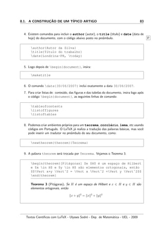 8.1. A CONSTRUC¸ ˜AO DE UM T´IPICO ARTIGO 83
4. Existem comandos para incluir o author (autor), o title (t´ıtulo) e date (data de
hoje) do documento, com o c´odigo abaixo posto no preˆambulo. P
author{Autor da Silva}
title{T´ıtulo do trabalho}
date{Londrina-PR, today}
5. Logo depois de begin{document}, insira:
maketitle
6. O comando date{30/06/2007} inclui exatamente a data 30/06/2007.
7. Para criar listas de: conte´udo, das ﬁguras e das tabelas do documento, insira logo ap´os
o c´odigo begin{document}, as seguintes linhas de comando:
tableofcontents
listoffigures
listoftables
8. Podemos criar ambientes pr´oprios para um teorema, corol´ario, lema, etc usando
c´odigos em Portuguˆes. O LaTeX j´a realiza a tradu¸c˜ao das palavras b´asicas, mas vocˆe
pode inserir um tradutor no preˆambulo do seu documento, como:
newtheorem{theorem}{Teorema}
9. A palavra theorem ser´a trocada por Teorema. Vejamos o Teorema 3.
begin{theorem}[Pit´agoras] Se $H$ ´e um espac¸o de Hilbert
e $x in H$ e $y in H$ s˜ao elementos ortogonais, ent˜ao
$$Vert x+y Vertˆ2 = Vert x Vertˆ2 +Vert y Vertˆ2$$
end{theorem}
Teorema 3 (Pit´agoras). Se H ´e um espa¸co de Hilbert e x ∈ H e y ∈ H s˜ao
elementos ortogonais, ent˜ao
x + y 2
= x 2
+ y 2
Textos Cient´ıﬁcos com LaTeX - Ulysses Sodr´e - Dep. de Matem´atica - UEL - 2009
 