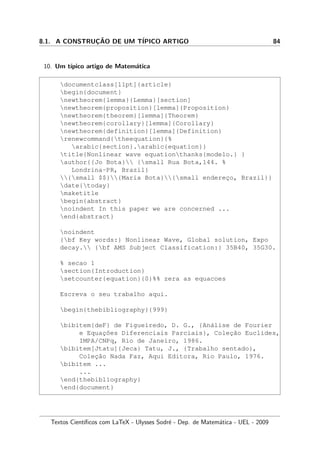 8.1. A CONSTRUC¸ ˜AO DE UM T´IPICO ARTIGO 84
10. Um t´ıpico artigo de Matem´atica
documentclass[11pt]{article}
begin{document}
newtheorem{lemma}{Lemma}[section]
newtheorem{proposition}[lemma]{Proposition}
newtheorem{theorem}[lemma]{Theorem}
newtheorem{corollary}[lemma]{Corollary}
newtheorem{definition}[lemma]{Definition}
renewcommand{theequation}{%
arabic{section}.arabic{equation}}
title{Nonlinear wave equationthanks{modelo.} }
author{{Jo Bota} {small Rua Bota,144. %
Londrina-PR, Brazil}
{small $$}{Maria Bota}{small enderec¸o, Brazil}}
date{today}
maketitle
begin{abstract}
noindent In this paper we are concerned ...
end{abstract}
noindent
{bf Key words:} Nonlinear Wave, Global solution, Expo
decay. {bf AMS Subject Classification:} 35B40, 35G30.
% secao 1
section{Introduction}
setcounter{equation}{0}%% zera as equacoes
Escreva o seu trabalho aqui.
begin{thebibliography}{999}
bibitem{deF} de Figueiredo, D. G., {An´alise de Fourier
e Equac¸˜oes Diferenciais Parciais}, Colec¸˜ao Euclides,
IMPA/CNPq, Rio de Janeiro, 1986.
bibitem[Jtatu]{Jeca} Tatu, J., {Trabalho sentado},
Colec¸˜ao Nada Faz, Aqui Editora, Rio Paulo, 1976.
bibitem ...
...
end{thebibliography}
end{document}
Textos Cient´ıﬁcos com LaTeX - Ulysses Sodr´e - Dep. de Matem´atica - UEL - 2009
 