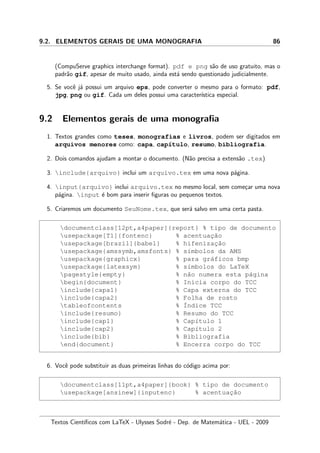 9.2. ELEMENTOS GERAIS DE UMA MONOGRAFIA 86
(CompuServe graphics interchange format). pdf e png s˜ao de uso gratuito, mas o
padr˜ao gif, apesar de muito usado, ainda est´a sendo questionado judicialmente.
5. Se vocˆe j´a possui um arquivo eps, pode converter o mesmo para o formato: pdf,
jpg, png ou gif. Cada um deles possui uma caracter´ıstica especial.
9.2 Elementos gerais de uma monograﬁa
1. Textos grandes como teses, monografias e livros, podem ser digitados em
arquivos menores como: capa, cap´ıtulo, resumo, bibliografia.
2. Dois comandos ajudam a montar o documento. (N˜ao precisa a extens˜ao .tex)
3. include{arquivo} inclui um arquivo.tex em uma nova p´agina.
4. input{arquivo} inclui arquivo.tex no mesmo local, sem come¸car uma nova
p´agina. input ´e bom para inserir ﬁguras ou pequenos textos.
5. Criaremos um documento SeuNome.tex, que ser´a salvo em uma certa pasta.
documentclass[12pt,a4paper]{report} % tipo de documento
usepackage[T1]{fontenc} % acentuac¸˜ao
usepackage[brazil]{babel} % hifenizac¸˜ao
usepackage{amssymb,amsfonts} % s´ımbolos da AMS
usepackage{graphicx} % para gr´aficos bmp
usepackage{latexsym} % s´ımbolos do LaTeX
pagestyle{empty} % n˜ao numera esta p´agina
begin{document} % Inicia corpo do TCC
include{capa1} % Capa externa do TCC
include{capa2} % Folha de rosto
tableofcontents % ´Indice TCC
include{resumo} % Resumo do TCC
include{cap1} % Cap´ıtulo 1
include{cap2} % Cap´ıtulo 2
include{bib} % Bibliografia
end{document} % Encerra corpo do TCC
6. Vocˆe pode substituir as duas primeiras linhas do c´odigo acima por:
documentclass[11pt,a4paper]{book} % tipo de documento
usepackage[ansinew]{inputenc} % acentuac¸˜ao
Textos Cient´ıﬁcos com LaTeX - Ulysses Sodr´e - Dep. de Matem´atica - UEL - 2009
 