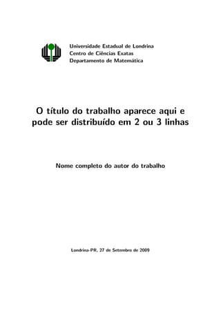 Universidade Estadual de Londrina
Centro de Ciˆencias Exatas
Departamento de Matem´atica
O t´ıtulo do trabalho aparece aqui e
pode ser distribu´ıdo em 2 ou 3 linhas
Nome completo do autor do trabalho
Londrina-PR, 27 de Setembro de 2009
 