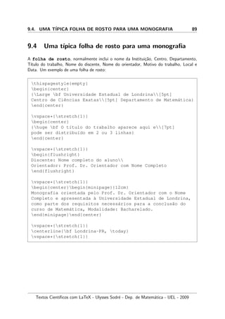 9.4. UMA T´IPICA FOLHA DE ROSTO PARA UMA MONOGRAFIA 89
9.4 Uma t´ıpica folha de rosto para uma monograﬁa
A folha de rosto, normalmente inclui o nome da Institui¸c˜ao, Centro, Departamento,
T´ıtulo do trabalho, Nome do discente, Nome do orientador, Motivo do trabalho, Local e
Data. Um exemplo de uma folha de rosto:
thispagestyle{empty}
begin{center}
{Large bf Universidade Estadual de Londrina[5pt]
Centro de Ciˆencias Exatas[5pt] Departamento de Matem´atica}
end{center}
vspace*{stretch{1}}
begin{center}
{huge bf O t´ıtulo do trabalho aparece aqui e[7pt]
pode ser distribu´ıdo em 2 ou 3 linhas}
end{center}
vspace*{stretch{1}}
begin{flushright}
Discente: Nome completo do aluno
Orientador: Prof. Dr. Orientador com Nome Completo
end{flushright}
vspace*{stretch{1}}
begin{center}begin{minipage}{12cm}
Monografia orientada pelo Prof. Dr. Orientador com o Nome
Completo e apresentada `a Universidade Estadual de Londrina,
como parte dos requisitos necess´arios para a conclus˜ao do
curso de Matem´atica, Modalidade: Bacharelado.
end{minipage}end{center}
vspace*{stretch{1}}
centerline{bf Londrina-PR, today}
vspace*{stretch{1}}
Textos Cient´ıﬁcos com LaTeX - Ulysses Sodr´e - Dep. de Matem´atica - UEL - 2009
 