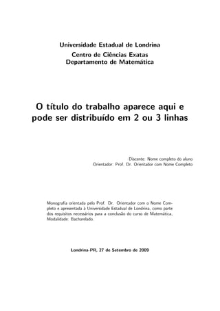Universidade Estadual de Londrina
Centro de Ciˆencias Exatas
Departamento de Matem´atica
O t´ıtulo do trabalho aparece aqui e
pode ser distribu´ıdo em 2 ou 3 linhas
Discente: Nome completo do aluno
Orientador: Prof. Dr. Orientador com Nome Completo
Monograﬁa orientada pelo Prof. Dr. Orientador com o Nome Com-
pleto e apresentada `a Universidade Estadual de Londrina, como parte
dos requisitos necess´arios para a conclus˜ao do curso de Matem´atica,
Modalidade: Bacharelado.
Londrina-PR, 27 de Setembro de 2009
 