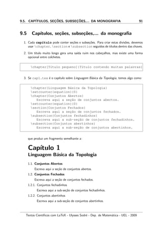 9.5. CAP´ITULOS, SEC¸ ˜OES, SUBSEC¸ ˜OES,... DA MONOGRAFIA 91
9.5 Cap´ıtulos, se¸c˜oes, subse¸c˜oes,... da monograﬁa
1. Cada cap´ıtulo pode conter se¸c˜oes e subse¸c˜oes. Para criar estas divis˜oes, devemos
usar chapter, section e subsection seguidos de t´ıtulos dentro das chaves.
2. Um t´ıtulo muito longo gera uma sa´ıda ruim nos cabe¸calhos, mas existe uma forma
opcional entre colchetes.
chapter[T´ıtulo pequeno]{T´ıtulo contendo muitas palavras}
3. Se cap1.tex ´e o cap´ıtulo sobre Linguagem B´asica da Topologia, temos algo como:
chapter{Linguagem B´asica da Topologia}
setcounter{equation}{0}
chapter{Conjuntos Abertos}
Escreva aqui a sec¸˜ao de conjuntos abertos.
setcounter{equation}{0}
section{Conjuntos Fechados}
Escreva aqui a sec¸˜ao de conjuntos fechados.
subsection{Conjuntos fechadinhos}
Escreva aqui a sub-sec¸˜ao de conjuntos fechadinhos.
subsection{Conjuntos abertinhos}
Escreva aqui a sub-sec¸˜ao de conjuntos abertinhos.
que produz um fragmento semelhante a:
Cap´ıtulo 1
Linguagem B´asica da Topologia
1.1. Conjuntos Abertos
Escreva aqui a se¸c˜ao de conjuntos abertos.
1.2. Conjuntos Fechados
Escreva aqui a se¸c˜ao de conjuntos fechados.
1.2.1. Conjuntos fechadinhos
Escreva aqui a sub-se¸c˜ao de conjuntos fechadinhos.
1.2.2. Conjuntos abertinhos
Escreva aqui a sub-se¸c˜ao de conjuntos abertinhos.
Textos Cient´ıﬁcos com LaTeX - Ulysses Sodr´e - Dep. de Matem´atica - UEL - 2009
 