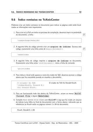 9.6. ´INDICE REMISSIVO NO TEXNICCENTER 92
9.6 ´Indice remissivo no TeXnicCenter
Podemos criar um ´ındice remissivo no documento para indicar as p´aginas onde est˜ao local-
izadas as informa¸c˜oes mais importantes.
1. Para criar no LaTeX um´ındice no processo de compila¸c˜ao, devemos inserir no preˆambulo
do documento, a linha: P
usepackage{makeidx}
2. A seguinte linha de c´odigo permite criar um arquivo de ´ındices. Escreva este
c´odigo exatamente uma linha antes de begin{document}. P
makeindex
3. A seguinte linha de c´odigo imprime o arquivo de ´ındices no documento.
Exatamente uma linha antes end{document}, insira a linha de comando
printindex
4. Para indicar o local onde aparece o nome do criador do TEX, devemos escrever o c´odigo
abaixo que ﬁca escondido quando se visualiza o documento.
O criador do TeX
index{Knuth, Donald E.}
foi Donald Knuth.
O criador do TeX foi Donald Knuth.
5. Para ver funcionando tudo isto dentro do TeXnicCenter, acione os menus Build ,
Current File e depois MakeIndex .
6. Compile pelo menos duas vezes com Ctrl+F7 e veja que foi criado um arquivo
de ´ındices (uma folha no ﬁnal do documento) com a forma abaixo, indicando que as
referˆencias ao Knuth est˜ao na p´aginas n´umero 1 e 94 do documento.
Knuth, Donald E.,1,94
Textos Cient´ıﬁcos com LaTeX - Ulysses Sodr´e - Dep. de Matem´atica - UEL - 2009
 