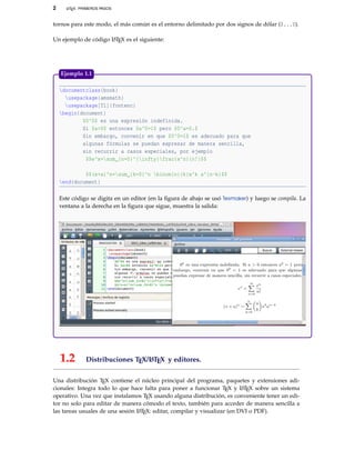 2 LATEX: PRIMEROS PASOS
tornos para este modo, el más común es el entorno delimitado por dos signos de dólar ($...$).
Un ejemplo de código LATEX es el siguiente:
documentclass{book}
usepackage{amsmath}
usepackage[T1]{fontenc}
begin{document}
$0^0$ es una expresión indefinida.
Si $a>0$ entonces $a^0=1$ pero $0^a=0.$
Sin embargo, convenir en que $0^0=1$ es adecuado para que
algunas fórmulas se puedan expresar de manera sencilla,
sin recurrir a casos especiales, por ejemplo
$$e^x=sum_{n=0}^{infty}frac{x^n}{n!}$$
$$(x+a)^n=sum_{k=0}^n binom{n}{k}x^k a^{n-k}$$
end{document}
Este código se digita en un editor (en la ﬁgura de abajo se usó Texmaker) y luego se compila. La
ventana a la derecha en la ﬁgura que sigue, muestra la salida:
Ejemplo 1.1
1.2 Distribuciones TEX/LATEX y editores.
Una distribución TEX contiene el núcleo principal del programa, paquetes y extensiones adi-
cionales: Integra todo lo que hace falta para poner a funcionar TEX y LATEX sobre un sistema
operativo. Una vez que instalamos TEX usando alguna distribución, es conveniente tener un edi-
tor no solo para editar de manera cómodo el texto, también para acceder de manera sencilla a
las tareas usuales de una sesión LATEX: editar, compilar y visualizar (en DVI o PDF).
 