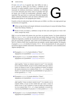 92 DISEÑO EDITORIAL
El texto sans serif es el segundo tipo más leíble de texto y
por lo general se utiliza para los títulos y subtítulos de las
secciones y se aplica también a textos con fuente muy pequeña
(manuales de artefactos electrónicos, medicinas, etc.) También
es un texto adecuado para textos cortos en pantalla. Este tipo
de fuente crea el efecto de modernidad, sobriedad, alegría y
seguridad. Hay que tomar en cuenta que diferentes tipografías
atraen audiencias diferentes, tanto de manera subliminal como
abiertamente (piense en una tipografía para niños).
Cuando se trata de seleccionar tipos de letras para un folleto o un libro, una regla general que
se menciona es la siguiente,
1 Utilice un tipo de letra serif simple, fácilmente reconocido para el cuerpo del trabajo (Times,
Times New Roman, Palatino,...).
2 Divida el texto con títulos y subtítulos en tipo de letra sans serif (puede ser Arial o hel-
vetica, aunque hay otras).
LATEX no usa las fuentes del sistema sino que tiene sus propias fuentes. Las fuente default de
LATEX es Computer Modern, tal vez por esto sea una fuente usada en exceso. Para optimizar la
calidad de impresión y también de visualización en pantalla (vía PDF), es adecuado forzar LATEX
para que use fuentes “postscript” (que vienen con las distribuciones actuales, por ejemplo Mik-
TeX 2.x o TeXLive 2010). Esto se puede hacer, por ejemplo, usando algún paquete. Por ejemplo,
el paquete pslatex o la familia de fuentes PSNFSS. En la documentación de cada paquete se
encuentran algunos detalles adicionales relacionados con la codiﬁcación u otra consideraciones.
Algunos ejemplos son,
El paquete pslatex: La fuente default es “Times”.
Agregamos en el preámbulo usepackage{pslatex}
El paquete mathpazo: La fuente default es “Palatino”.
Agregamos en el preámbulo usepackage{mathpazo}
¿Qué signiﬁca “tomar un número natural al azar”?. Los naturales
son un conjunto inﬁnito, así que no tiene sentido decir que vamos a
tomar un número al azar. Lo que si podemos es tomar un número
de manera aleatoria en un conjunto ﬁnito {1,2,...,n} y luego (aten-
diendo a la noción frecuencista de probabilidad) ver que pasa si n
se hace grande (i.e. n −→ ∞).
El paquete mathptmx: La fuente default es “Times”.
Agregamos en el preámbulo usepackage{mathptmx}
¿Qué signiﬁca “tomar un número natural al azar”?. Los naturales son un
conjunto inﬁnito, así que no tiene sentido decir que vamos a tomar un
número al azar. Lo que si podemos es tomar un número de manera aleato-
ria en un conjunto ﬁnito {1,2,...,n} y luego (atendiendo a la noción fre-
cuencista de probabilidad) ver que pasa si n se hace grande (i.e. n −→ ∞).
El paquete bookman: La fuente default es “Bookman”.
Agregamos en el preámbulo usepackage{bookman}
 