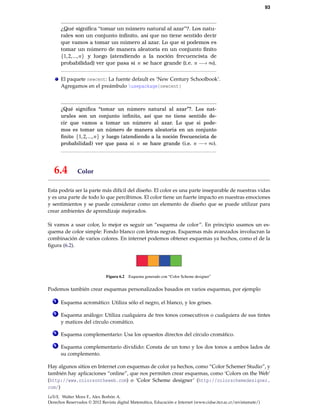 93
¿Qué signiﬁca “tomar un número natural al azar”?. Los natu-
rales son un conjunto inﬁnito, así que no tiene sentido decir
que vamos a tomar un número al azar. Lo que si podemos es
tomar un número de manera aleatoria en un conjunto ﬁnito
{1,2,...,n} y luego (atendiendo a la noción frecuencista de
probabilidad) ver que pasa si n se hace grande (i.e. n −→ ∞).
El paquete newcent: La fuente default es ‘New Century Schoolbook’.
Agregamos en el preámbulo usepackage{newcent}
¿Qué signiﬁca “tomar un número natural al azar”?. Los nat-
urales son un conjunto inﬁnito, así que no tiene sentido de-
cir que vamos a tomar un número al azar. Lo que si pode-
mos es tomar un número de manera aleatoria en un conjunto
ﬁnito {1,2,...,n} y luego (atendiendo a la noción frecuencista de
probabilidad) ver que pasa si n se hace grande (i.e. n −→ ∞).
6.4 Color
Esta podría ser la parte más difícil del diseño. El color es una parte inseparable de nuestras vidas
y es una parte de todo lo que percibimos. El color tiene un fuerte impacto en nuestras emociones
y sentimientos y se puede considerar como un elemento de diseño que se puede utilizar para
crear ambientes de aprendizaje mejorados.
Si vamos a usar color, lo mejor es seguir un “esquema de color”. En principio usamos un es-
quema de color simple: Fondo blanco con letras negras. Esquemas más avanzados involucran la
combinación de varios colores. En internet podemos obtener esquemas ya hechos, como el de la
ﬁgura (6.2).
Figura 6.2 Esquema generado con “Color Scheme designer”
Podemos también crear esquemas personalizados basados en varios esquemas, por ejemplo
1 Esquema acromático: Utiliza sólo el negro, el blanco, y los grises.
2 Esquema análogo: Utiliza cualquiera de tres tonos consecutivos o cualquiera de sus tintes
y matices del círculo cromático.
3 Esquema complementario: Usa los opuestos directos del círculo cromático.
4 Esquema complementario dividido: Consta de un tono y los dos tonos a ambos lados de
su complemento.
Hay algunos sitios en Internet con esquemas de color ya hechos, como “Color Schemer Studio”, y
también hay aplicaciones “online”, que nos permiten crear esquemas, como ‘Colors on the Web’
(http://www.colorsontheweb.com) o ‘Color Scheme designer’ (http://colorschemedesigner.
com/)
LaTeX. Walter Mora F., Alex Borbón A.
Derechos Reservados © 2012 Revista digital Matemática, Educación e Internet (www.cidse.itcr.ac.cr/revistamate/)
 