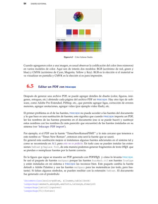94 DISEÑO EDITORIAL
Figura 6.3 Color Scheme Studio
Cuando agregamos color a una imagen, es usual observar la codiﬁcación del color (tres números)
en varios modelos de color. Aquí son de interés dos modelos: RGB (acrónimo de red, green y
blue) y CMYK (acrónimo de Cyan, Magenta, Yellow y Key). RGB es la elección si el material se
va visualizar en pantalla y CMYK es la elección si es para impresión.
6.5 Editar un PDF con Inkscape
Después de generar una archivo PDF, se puede agregar detalles de diseño (color, ﬁguras, imá-
genes, retoques, etc.) abriendo cada página del archivo PDF en Inkscape. Hay otro tipo de soft-
ware, como Adobe Pro Extended, PitStop, etc., que permite agregar ligas, corrección de errores
menores, agregar anotaciones, agregar video (por ejemplo video ﬂash), etc.
El primer problema es el de las fuentes, Inkscape no puede acceder a las fuentes del documento
y lo que hace es una sustitución de fuentes; esto signiﬁca que cuando Inkscape importa un PDF,
lee los nombres de las fuentes presentes en el documento (eso si se puede hacer) y sustituye
estos nombres con los nombres (lo más parecido que encuentre) de las fuentes instaladas en su
sistema (ver ’Inkscape: PDF import’).
Por ejemplo, si el PDF usa la fuente “TimesNewRomanPSMT” y lo más cercano que tenemos a
este nombre es “Times New Roman”, entonces esta será la fuente que se usará.
En general esta sustitución mejora si instalamos algunas fuentes adicionales en el sistema tal y
como se recomienda en A.1; pero esto no es perfecto. En todo caso se pueden instalar las exten-
siones TeXtext y Replace Font, de esta manera podemos generar fragmentos de texto LATEX que
se pierdan o reemplazar fuentes por la fuente correcta.
En la ﬁgura que sigue se muestra un PDF generado con PDFLATEX y cómo lo levanta Inkscape.
Se usó el paquete de fuentes mathpazo porque las fuentes PazoMath.ttf son fuentes TrueType
y están instaladas en mi sistema e Inkscape las reconoce bien. Este paquete cambia la fuente
default a Adobe Palatino y usa las fuentes mathpazo para las matemáticas (no todo, pero bas-
tante). Si faltan algunos símbolos, se pueden reeditar con la extensión TeXtext. El documento
fue generado con el preámbulo
documentclass[xcolor=pdftex, x11names,table]{book}
usepackage{amsmath,amssymb,amsfonts,latexsym,stmaryrd}
usepackage[latin1]{inputenc}
usepackage[T1]{fontenc}
 