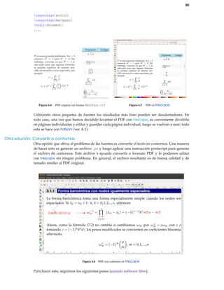 95
usepackage{xcolor}
usepackage{mathpazo}
begin{document}
....
Figura 6.4 PDF original con fuentes MathPazo.ttf Figura 6.5 PDF en Inkscape.
Utilizando otros paquetes de fuentes los resultados más bien pueden ser desalentadores. En
todo caso, una vez que hemos decidido levantar el PDF con Inkscape, es conveniente dividirlo
en páginas individuales y editar y guardar cada página individual, luego se vuelven a unir; todo
esto se hace con Pdfsam (ver A.1).
Otra solución: Convertir a contornos.
Otra opción que obvia el problema de las fuentes es convertir el texto en contornos. Una manera
de hacer esto es generar un archivo .ps y luego aplicar una instrucción postscript para generar
el archivo de contornos. Este archivo s epuede convertir a formato PDF y lo podemos editar
con Inkscape sin ningún problema. En general, el archivo resultante es de buena calidad y de
tamaño similar al PDF original.
Figura 6.6 PDF con contornos en Inkscape
Para hacer esto, seguimos los siguientes pasos (usando software libre),
 