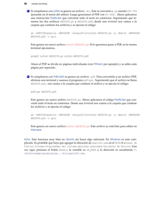 96 DISEÑO EDITORIAL
1 Si compilamos con LaTeX se genera un archivo .dvi. Este se convierte a .ps usando DVI->PS
(presente en el menú del editor). Luego generamos el PDF con PS->PDF. Ahora aplicamos
una instrucción PostScript que convierte todo el texto en contornos. Suponiendo que te-
nemos los dos archivos ARCHIVO.ps y ARCHIVO.pdf; desde una terminal nos vamos a la
carpeta que contiene los archivos y se ejecuta el código:
gs -sDEVICE=pswrite -dNOCACHE -sOutputFile=nofont-ARCHIVO.ps -q -dbatch -dNOPAUSE
ARCHIVO.pdf -c quit
Esto genera un nuevo archivo nofont-ARCHIVO.ps. Si lo queremos pasar a PDF, en la misma
terminal ejecutamos,
ps2pdf nofont-ARCHIVO.ps nofont-ARCHIVO.pdf
Ahora el PDF se divide en páginas individuales (con PDFsam por ejemplo) y se edita cada
página por separado.
2 Si compilamos con PdfLaTeX se genera un archivo .pdf. Para convertirlo a un archivo PDF,
abrimos una terminal y usamos el programa pdftops. Suponiendo que el archivo se llama
ARCHIVO.pdf, nos vamos a la carpeta que contiene el archivo y se ejecuta el código:
pdftops ARCHIVO.pdf
Esto genera un nuevo archivo ARCHIVO.ps. Ahora aplicamos el código PostScript que con-
vierte todo el texto en contornos. Desde una terminal nos vamos a la carpeta que contiene
los archivos y se ejecuta el código:
gs -sDEVICE=pswrite -dNOCACHE -sOutputFile=nofont-ARCHIVO.ps -q -dbatch -dNOPAUSE
ARCHIVO.pdf -c quit
Esto genera un nuevo archivo nofont-ARCHIVO.ps. Este archivo ya está listo para editar en
Inkscape.
Nota. Esto funciona muy bien en Ubuntu sin hacer algo adicional. En Windows es más com-
plicado. Es probable que haya que agregar la ubicación de gswin32c.exe en el PATH: Ir a Panel de
Control-Sistema-Propiedades del sistema-Opciones avanzadas-Variables de Entorno. Una
vez aquí, presiona el botón Añadir; la variable es GS_PROG y la dirección es usualmente C:
/Archivosdeprograma/gs/gs.../bin/gswin32c.exe.
 