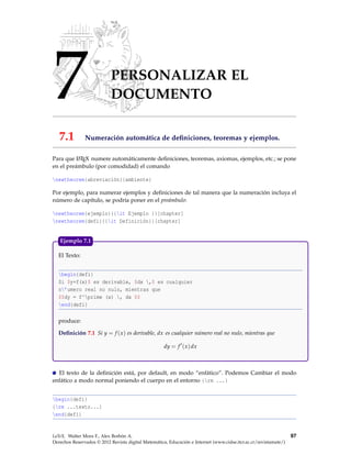 7 PERSONALIZAR EL
DOCUMENTO
7.1 Numeración automática de deﬁniciones, teoremas y ejemplos.
Para que LATEX numere automáticamente deﬁniciones, teoremas, axiomas, ejemplos, etc.; se pone
en el preámbulo (por comodidad) el comando
newtheorem{abreviación}{ambiente}
Por ejemplo, para numerar ejemplos y deﬁniciones de tal manera que la numeración incluya el
número de capítulo, se podría poner en el preámbulo:
newtheorem{ejemplo}{{it Ejemplo }}[chapter]
newtheorem{defi}{{it Definición}}[chapter]
El Texto:
begin{defi}
Si $y=f(x)$ es derivable, $dx ,$ es cualquier
n’umero real no nulo, mientras que
$$dy = f^prime (x) , dx $$
end{defi}
produce:
Deﬁnición 7.1 Si y = f (x) es derivable, dx es cualquier número real no nulo, mientras que
dy = f (x)dx
Ejemplo 7.1
El texto de la deﬁnición está, por default, en modo “enfático”. Podemos Cambiar el modo
enfático a modo normal poniendo el cuerpo en el entorno {rm ...}
begin{defi}
{rm ...texto...}
end{defi}
LaTeX. Walter Mora F., Alex Borbón A.
Derechos Reservados © 2012 Revista digital Matemática, Educación e Internet (www.cidse.itcr.ac.cr/revistamate/)
97
 