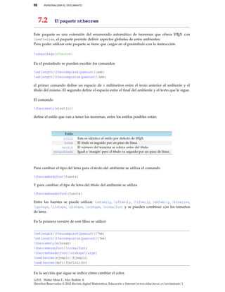 98 PERSONALIZAR EL DOCUMENTO
7.2 El paquete ntheorem
Este paquete es una extensión del enumerado automático de teoremas que ofrece LATEX con
newtheorem, el paquete permite deﬁnir aspectos globales de estos ambientes.
Para poder utilizar este paquete se tiene que cargar en el preámbulo con la instrucción.
usepackage{ntheorem}
En el preámbulo se pueden escribir los comandos
setlength{theorempreskipamount}{xmm}
setlength{theorempostskipamount}{xmm}
el primer comando deﬁne un espacio de x milímetros entre el texto anterior al ambiente y el
título del mismo. El segundo deﬁne el espacio entre el ﬁnal del ambiente y el texto que le sigue.
El comando
theoremstyle{estilo}
deﬁne el estilo que van a tener los teoremas, entre los estilos posibles están:
Estilo
plain: Este es idéntico al estilo por defecto de LATEX.
break El título es seguido por un paso de línea.
margin: El número del teorema se coloca antes del título.
marginbreak: Igual a ‘margin’ pero el título va seguido por un paso de línea.
Para cambiar el tipo del letra para el texto del ambiente se utiliza el comando
theorembodyfont{fuente}
Y para cambiar el tipo de letra del título del ambiente se utiliza
theoremheaderfont{fuente}
Entre las fuentes se puede utilizar rmfamily, sffamily, ttfamily, mdfamily, bfseries,
upshape, itshape, slshape, scshape, normalfont y se pueden combinar con los tamaños
de letra.
En la primera versión de este libro se utilizó
setlength{theorempreskipamount}{7mm}
setlength{theorempostskipamount}{7mm}
theoremstyle{break}
theorembodyfont{normalfont}
theoremheaderfont{scshapelarge}
newtheorem{ejemplo}{Ejemplo}
newtheorem{defi}{Definición}
En la sección que sigue se indica cómo cambiar el color.
LaTeX. Walter Mora F., Alex Borbón A.
Derechos Reservados © 2012 Revista digital Matemática, Educación e Internet (www.cidse.itcr.ac.cr/revistamate/)
 