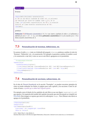 99
El texto:
begin{defi}[Polinomio característico]
Si $A$ es una matriz cuadrada de orden $n$, al polinomio
$p$ definido por $p(x)=|A-lambda cdot I_n|$, se le
llama {bf polinomio característico} de $A$ y la ecuación
$p(x)=0$ se llama ecuación característica de $A$.
end{defi}
produce:
Deﬁnición 7.2 (Polinomio característico) Si A es una matriz cuadrada de orden n, al polinomio p
deﬁnido por p(x) = |A − λ · In|, se le llama polinomio característico de A y la ecuación p(x) = 0 se
llama ecuación característica de A.
Ejemplo 7.2
7.3 Personalización de teoremas, deﬁniciones, etc.
Si usamos el estilo plain (este es el default) del paquete ntheorem, podemos cambiar el color de
‘Teorema’, ‘Deﬁnición’, etc. y la numeración. Por ejemplo si queremos cambiar el nombre a azul
y la numeración a rojo (tal y como se usa en este libro), agregamos en el preámbulo
%usepackage{ntheorem}
makeatletter
renewtheoremstyle{plain}{
{item[hskiplabelsep theorem@headerfont ##1 red ##2theorem@separator]}%
{item[hskiplabelsep theorem@headerfont ##1 red ##2 blue(##3)
theorem@separator]}}
makeatother
7.4 Personalización de secciones, subsecciones, etc.
En el sitio de Vincent Zoonekynd, en la sección “Exemples”, se pueden encontrar ejemplos de
cómo se puede rediseñar los títulos, la página para cada capítulo y las secciones. Como lo ad-
vierte el autor, es posible que se deban hacer algunos ajustes.
Por ejemplo, para el diseño de los capítulos de este libro se usa una ﬁgura imagencapitulo.pdf
que aparece a la izquierda del nombre del capítulo (recuerde que este documento se compiló con
PDFLaTeX). Esta imagen se supone que está en la subcarpeta images. Para Obtener este efecto se
agrego en el preámbulo,
usepackage{pstricks}
makeatletter
def@makechapterhead#1{%
{parindent z@ raggedright reset@font
hbox to hsize{%
LaTeX. Walter Mora F., Alex Borbón A.
Derechos Reservados © 2012 Revista digital Matemática, Educación e Internet (www.cidse.itcr.ac.cr/revistamate/)
 