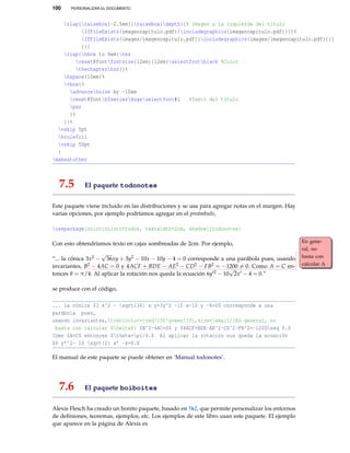 100 PERSONALIZAR EL DOCUMENTO
rlap{raisebox{-2.5em}{raisebox{depth}{% Imagen a la izquierda del título
IfFileExists{imagencapitulo.pdf}{includegraphics{imagencapitulo.pdf}}{}%
IfFileExists{images/imagencapitulo.pdf}{includegraphics{images/imagencapitulo.pdf}}{}
}}}
rlap{hbox to 6em{hss
reset@fontfontsize{12em}{12em}selectfontblack %Color
thechapterhss}}%
hspace{10em}%
vbox{%
advancehsize by -10em
reset@fontbfseriesHugeselectfont#1 %Texto del título
par
}%
}}%
vskip 5pt
hrulefill
vskip 50pt
}
makeatother
7.5 El paquete todonotes
Este paquete viene incluido en las distribuciones y se usa para agregar notas en el margen. Hay
varias opciones, por ejemplo podríamos agregar en el preámbulo,
usepackage[colorinlistoftodos, textwidth=2cm, shadow]{todonotes}
Con esto obtendríamos texto en cajas sombreadas de 2cm. Por ejemplo,
“... la cónica 3x2 −
√
36xy + 3y2 − 10x − 10y − 4 = 0 corresponde a una parábola pues, usando
invariantes, B2 − 4AC = 0 y 4ACF + BDE − AE2 − CD2 − FB2 = −1200 = 0. Como A = C en-
En gene-
ral, no
basta con
calcular ∆
tonces θ = π/4. Al aplicar la rotación nos queda la ecuación 6y 2 − 10
√
2x − 4 = 0.”
se produce con el código,
... la cónica $3 x^2 - sqrt{36} x y+3y^2 -10 x-10 y -4=0$ corresponde a una
parábola pues,
usando invariantes,todo[color={red!100!green!33},size=small]{En general, no
basta con calcular $Delta$} $B^2-4AC=0$ y $4ACF+BDE-AE^2-CD^2-FB^2=-1200neq 0.$
Como $A=C$ entonces $theta=pi/4.$ Al aplicar la rotación nos queda la ecuación
$6 y’^2- 10 sqrt{2} x’ -4=0.$
El manual de este paquete se puede obtener en ‘Manual todonotes’.
7.6 El paquete boiboites
Alexis Flesch ha creado un bonito paquete, basado en TikZ, que permite personalizar los entornos
de deﬁniones, teoremas, ejemplos, etc. Los ejemplos de este libro usan este paquete. El ejemplo
que aparece en la página de Alexis es
 