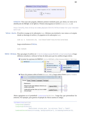 101
Instalación. Para usar este paquete, debemos primero instalarlo pues, por ahora, no viene en la
distribución de MikTEX ni de TEXLive. Primero descargamos el archivo boiboites.sty en
http://snouffy.free.fr/blog-en/index.php/post/2010/01/30/Nice-boxes-for-your-theorems-
with-tikz
TeXLive - Ubuntu. El archivo se pega en la subcarpeta base: Abrimos una terminal y nos vamos a al carpeta
donde se descargo el archivo y lo pegamos en la subcarpeta base,
sudo cp -a boiboites1.sty /usr/share/texmf-texlive/tex/latex/base
luego actualizamos el TeXLive,
sudo texhash
MikTeX - Windows. Hay que pegar el archivo en C:/Archivosdeprograma/MikTeX2.x/tex/latex/base y luego
debemos actualizar y refrescar la base de datos para que los cambios tengan efecto,
Levantar las opciones de MiKTeX: Inicio-MiKTeX2.x-Maintenance(Admin)-Settings
Hacer clic primero sobre el botón Refresh FNBD y luego sobre el botn Update Formats
Ahora agregamos en el preámbulo usepackage{boiboites}. Luego hay que personalizar los
entornos. Por ejemplo, para generar el ejemplo de Alexis usamos el código,
documentclass{article}
usepackage{amsmath}
usepackage{boiboites}
%Definiendo colores para los entornos ‘bteo’ y ‘bdefi’
newboxedtheorem[boxcolor=orange, background=blue!5, titlebackground=blue!20,
 
