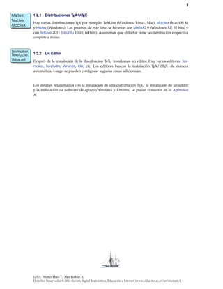 3
1.2.1 Distribuciones TEX/LATEX
Hay varias distribuciones TEX por ejemplo: TeXLive (Windows, Linux, Mac), Mactex (Mac OS X)
MikTeX,
TexLive,
MacTeX
y Miktex (Windows). Las pruebas de este libro se hicieron con MiKTeX2.9 (Windows XP, 32 bits) y
con TeXLive 2011 (Ubuntu 10.10, 64 bits). Asumimos que el lector tiene la distribución respectiva
completa a mano.
1.2.2 Un Editor
Después de la instalación de la distribución TeX, instalamos un editor. Hay varios editores: Tex-
Texmaker,
Texstudio,
Winshell
maker, Texstudio, Winshell, Kile, etc. Los editores buscan la instalación TEX/LATEX de manera
automática. Luego se pueden conﬁgurar algunas cosas adicionales.
Los detalles relacionados con la instalación de una distribución TEX, la instalación de un editor
y la instalación de software de apoyo (Windows y Ubuntu) se puede consultar en el Apéndice
A.
LaTeX. Walter Mora F., Alex Borbón A.
Derechos Reservados © 2012 Revista digital Matemática, Educación e Internet (www.cidse.itcr.ac.cr/revistamate/)
 