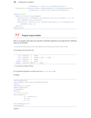 102 PERSONALIZAR EL DOCUMENTO
titleboxcolor = black]{ bteo}{Theorem}{thCounter}
newboxedtheorem[boxcolor=orange, background=blue!5, titlebackground=blue!20,
titleboxcolor = black]{ bdefi}{Definición}{thCounter}
begin{document}
begin{bteo}[Law of Large Numbers]
Sea $(X_n)_{nin mathbb{N}}$ una sucesión infinita de variables i.i.d. con
valor esperado finito. Entonces:
$$frac{1}{n} sum_{i=1}^n X_i overset{textnormal{a.s.}}{longrightarrow}
mathbb{E} (X_1) .$$
end{bteo}
end{document}
7.7 Paquete algorithm2e
Este es un paquete adecuado para describir claramente algoritmos de programación. Debemos
poner en el preámbulo
usepackage[ruled„vlined,lined,linesnumbered,algochapter,portugues]{algorithm2e}
Los comandos más frecuentes son
If{ condición }{ código }
eIf{ condición }{ código}{ else ... código }
For{ condición }{ código }
While{ condición }{ código }
Repeat{ condición ("Until") }{ código }
; se usa para el cambio de línea.
En los siguientes ejemplos se muestra cómo usar If, For, While, etc.
El código:
begin{algorithm}[h]
caption{Máximo común divisor}label{ML:Algorithm1}
SetLine
KwData{$a,, b in N.$}
KwResult{MCD$(a,b)$}
linesnumbered
SetVline
$c = |a|,; d = |b|$;
While{$dneq 0$}{
$r = $ rem$(c,d)$;
$c = d$;
$d = r$;
}
Return MCD$(a,b)=|c|$;
end{algorithm}
produce:
 