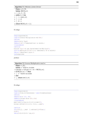 103
Algoritmo 7.1: Máximo común divisor
Datos: a, b ∈ N.
Salida: MCD(a,b)
c = |a|, d = |b|;1
while d = 0 do2
r = rem(c,d);3
c = d;4
d = r;5
return MCD(a,b) = |c|;6
El código:
begin{algorithm}[h]
caption{Inverso Multiplicativo mod $m$.}
SetLine
KwData{$ain Z_m$}
KwResult{$a^{-1}mbox{mod};m,$ si existe.}
linesnumbered
SetVline
Calcular $x,t$ tal que $xa+tm=mbox{rm MCD}(a,m)$;
eIf{rm MCD$(a,m)>1$}{$a^{-1}; mbox{mod}; m$ no existe}{
Return $mbox{rem},(x,m).$}
end{algorithm}
produce:
Algoritmo 7.2: Inverso Multiplicativo mod m.
Datos: a ∈ Zm
Salida: a−1mod m, si existe.
Calcular x,t tal que xa + tm = MCD(a,m);1
if MCD(a,m) > 1 then2
a−1 mod m no existe3
else4
return rem(x,m).5
El código:
begin{algorithm}[h]
caption{Criba de Eratóstenes} label{CribaEraostenes}
SetLine
KwData{mt{n in, N}}
KwResult{Primos entre $2$ y $n$}
linesnumbered
max$=left[;frac{(n-3)}{2};right]$;
boolean esPrimo$[i],;;; i=1,2,...,max$;
SetVline
For{$j=1,2,...,max$ }{ esPrimo$[j]=$True;}
$i=0$;
While{$(2i+3)(2i+3) leq n$}{
 