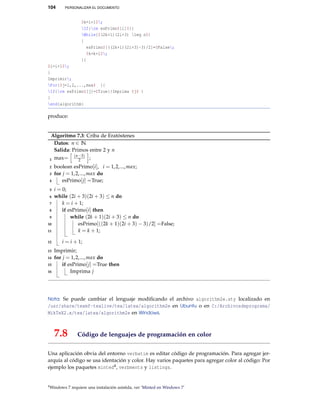 104 PERSONALIZAR EL DOCUMENTO
$k=i+1$;
If{rm esPrimo$[i]$}{
While{$(2k+1)(2i+3) leq n$}
{
esPrimo$[((2k+1)(2i+3)-3)/2]=$False;
$k=k+1$;
}}
$i=i+1$;
}
Imprimir;
For{$j=1,2,...,max$ }{
If{rm esPrimo$[j]=$True}{Imprima $j$ }
}
end{algorithm}
produce:
Algoritmo 7.3: Criba de Eratóstenes
Datos: n ∈ N
Salida: Primos entre 2 y n
max= (n−3)
2 ;1
boolean esPrimo[i], i = 1,2,...,max;2
for j = 1,2,...,max do3
esPrimo[j] =True;4
i = 0;5
while (2i + 3)(2i + 3) ≤ n do6
k = i + 1;7
if esPrimo[i] then8
while (2k + 1)(2i + 3) ≤ n do9
esPrimo[((2k + 1)(2i + 3) − 3)/2] =False;10
k = k + 1;11
i = i + 1;12
Imprimir;13
for j = 1,2,...,max do14
if esPrimo[j] =True then15
Imprima j16
Nota: Se puede cambiar el lenguaje modiﬁcando el archivo algorithm2e.sty localizado en
/usr/share/texmf-texlive/tex/latex/algorithm2e en Ubuntu o en C:/Archivosdeprograma/
MikTeX2.x/tex/latex/algorithm2e en Windows.
7.8 Código de lenguajes de programación en color
Una aplicación obvia del entorno verbatim es editar código de programación. Para agregar jer-
arquía al código se usa identación y color. Hay varios paquetes para agregar color al código: Por
ejemplo los paquetes minted4, verbments y listings.
4Windows 7 requiere una instalación asistida, ver ‘Minted en Windows 7’
 