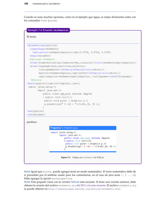 106 PERSONALIZAR EL DOCUMENTO
Cuando se usan muchas opciones, como en el ejemplo que sigue, es mejor declararlas antes con
los comandos fvset y plset.
El texto:
documentclass{article}
usepackage{verbments}
definecolor{verbmentsbgcolor}{rgb}{0.9764, 0.9764, 0.9762}
begin{document}
%opciones verbments
fvset{frame=bottomline,framerule=4pt,rulecolor=color{verbmentscaptionbgcolor}}
plset{language=java,texcl=true,style=vs,%
listingnamefont=sffamilybfseriescolor{white},%
bgcolor=verbmentsbgcolor,captionfont=sffamilycolor{white},%
captionbgcolor=verbmentscaptionbgcolor, listingname=textbf{Programa}}
%Entorno
begin{pyglist}[caption={Imprimir.java}]
import javax.swing.*;
import java.awt.*;
public class app_prg1 extends JApplet
{ public void init(){}
public void paint ( Graphics g ){
g.drawString(" 3 +46 = "+(3+46),30, 30 );}
}
end{pyglist}
end{document}
produce:
Figura 7.1 Código con verbments de TeXLive
Ejemplo 7.4 (Usando verbments).
Nota: Igual que minted, puede agregar texto en modo matemático. El texto matemático debe de
ir precedido por el símbolo usado para los comentarios, en el caso de Java sería // $ ....$).
Debe agregar la opción mathescape=true.
Nota: Este paquete viene con la versión TeXLive más reciente. Si tiene una versión anterior, debe
obtener la versión del archivo verbments.sty del 2011 o la más reciente. El archivo verbments.sty
se puede obtener en http://texcatalogue.sarovar.org/entries/verbments.html
 
