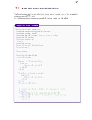 107
7.9 Cómo hacer listas de ejercicios con solución
Para hacer listas de ejercicios con solución se puede usar el paquete answers (hay un paquete
para exámenes en CTAN-exam).
En el código que sigue se muestra un ejemplo de cómo se podría usar y la salida.
documentclass[12pt,a4paper]{book}
usepackage{amsmath,amssymb,amsfonts,latexsym}
usepackage[spanish]{babel}
usepackage[latin1]{inputenc} %acentos desde el teclado
usepackage[T1]{fontenc}
setcounter{chapter}{1}
%paquete
usepackage{answers}
Newassociation{sol}{Solution}{ans}
newtheorem{ex}{}
begin{document}
Opensolutionfile{ans}[ans1]
section{Ejercicios}
begin{ex} rm Primer ejercicio.
begin{sol}
Solución del ejercicio 1
end{sol}
end{ex}
begin{ex} rm Segundo ejercicio.
begin{sol}
Solución del ejercicio 2
end{sol}
end{ex}
Closesolutionfile{ans}
% Imprimir las soluciones al final del capítulo, por ejemplo
appendix
section*{Solución de los ejercicios del capítulo 1}
input{ans1} % soluciones de la primera lista de ejercicios
end{document}
%continúa...
Ejemplo 7.5 (Paquete answers)
 