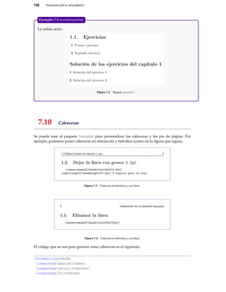 108 PERSONALIZAR EL DOCUMENTO
La salida sería:
Figura 7.2 Paquete answers
Ejemplo 7.5 (continuación).
7.10 Cabeceras
Se puede usar el paquete fancyhdr para personalizar las cabeceras y los pie de página. Por
ejemplo, podemos poner cabeceras en minúscula y helvética (como en la ﬁgura que sigue),
Figura 7.3 Cabecera en helvética y con línea
Figura 7.4 Cabecera en helvética y sin línea
El código que se usó para generar estas cabeceras es el siguiente,
documentclass{book}
usepackage[spanish]{babel}
usepackage[latin1]{inputenc}
usepackage[T1]{fontenc}
 