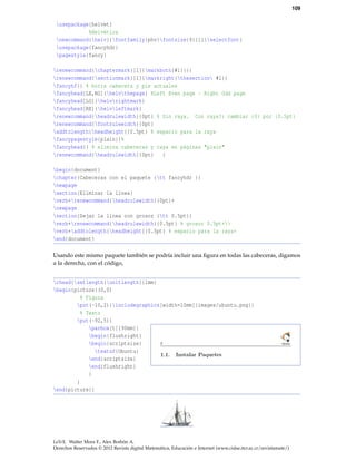 109
usepackage{helvet}
%Helvética
newcommand{helv}{fontfamily{phv}fontsize{9}{11}selectfont}
usepackage{fancyhdr}
pagestyle{fancy}
renewcommand{chaptermark}[1]{markboth{#1}{}}
renewcommand{sectionmark}[1]{markright{thesection #1}}
fancyhf{} % borra cabecera y pie actuales
fancyhead[LE,RO]{helvthepage} %Left Even page - Right Odd page
fancyhead[LO]{helvrightmark}
fancyhead[RE]{helvleftmark}
renewcommand{headrulewidth}{0pt} % Sin raya. Con raya?: cambiar {0} por {0.5pt}
renewcommand{footrulewidth}{0pt}
addtolength{headheight}{0.5pt} % espacio para la raya
fancypagestyle{plain}{%
fancyhead{} % elimina cabeceras y raya en páginas "plain"
renewcommand{headrulewidth}{0pt} }
begin{document}
chapter{Cabeceras con el paquete {tt fancyhdr }}
newpage
section{Eliminar la línea}
verb+renewcommand{headrulewidth}{0pt}+
newpage
section{Dejar la línea con grosor {tt 0.5pt}}
verb+renewcommand{headrulewidth}{0.5pt} % grosor 0.5pt+
verb+addtolength{headheight}{0.5pt} % espacio para la raya+
end{document}
Usando este mismo paquete también se podría incluir una ﬁgura en todas las cabeceras, digamos
a la derecha, con el código,
rhead{setlength{unitlength}{1mm}
begin{picture}(0,0)
% Figura
put(-10,2){includegraphics[width=10mm]{images/ubuntu.png}}
% Texto
put(-92,5){
parbox[t]{90mm}{
begin{flushright}
begin{scriptsize}
textsf{Ubuntu}
end{scriptsize}
end{flushright}
}
}
end{picture}}
LaTeX. Walter Mora F., Alex Borbón A.
Derechos Reservados © 2012 Revista digital Matemática, Educación e Internet (www.cidse.itcr.ac.cr/revistamate/)
 