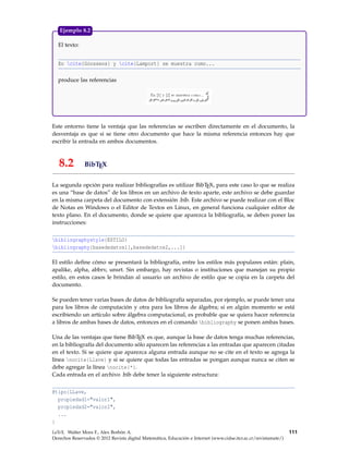 El texto:
En cite{Goossens} y cite{Lamport} se muestra como...
produce las referencias
Ejemplo 8.2
Este entorno tiene la ventaja que las referencias se escriben directamente en el documento, la
desventaja es que si se tiene otro documento que hace la misma referencia entonces hay que
escribir la entrada en ambos documentos.
8.2 BibTEX
La segunda opción para realizar bibliografías es utilizar BibTEX, para este caso lo que se realiza
es una “base de datos” de los libros en un archivo de texto aparte, este archivo se debe guardar
en la misma carpeta del documento con extensión .bib. Este archivo se puede realizar con el Bloc
de Notas en Windows o el Editor de Textos en Linux, en general funciona cualquier editor de
texto plano. En el documento, donde se quiere que aparezca la bibliografía, se deben poner las
instrucciones:
bibliographystyle{ESTILO}
bibliography{basededatos1[,basededatos2,...]}
El estilo deﬁne cómo se presentará la bibliografía, entre los estilos más populares están: plain,
apalike, alpha, abbrv, unsrt. Sin embargo, hay revistas o instituciones que manejan su propio
estilo, en estos casos le brindan al usuario un archivo de estilo que se copia en la carpeta del
documento.
Se pueden tener varias bases de datos de bibliografía separadas, por ejemplo, se puede tener una
para los libros de computación y otra para los libros de álgebra; si en algún momento se está
escribiendo un artículo sobre álgebra computacional, es probable que se quiera hacer referencia
a libros de ambas bases de datos, entonces en el comando bibliography se ponen ambas bases.
Una de las ventajas que tiene BibTEX es que, aunque la base de datos tenga muchas referencias,
en la bibliografía del documento sólo aparecen las referencias a las entradas que aparecen citadas
en el texto. Si se quiere que aparezca alguna entrada aunque no se cite en el texto se agrega la
línea nocite{Llave} y si se quiere que todas las entradas se pongan aunque nunca se citen se
debe agregar la línea nocite{*}.
Cada entrada en el archivo .bib debe tener la siguiente estructura:
@tipo{LLave,
propiedad1="valor1",
propiedad2="valor2",
...
}
LaTeX. Walter Mora F., Alex Borbón A.
Derechos Reservados © 2012 Revista digital Matemática, Educación e Internet (www.cidse.itcr.ac.cr/revistamate/)
111
 