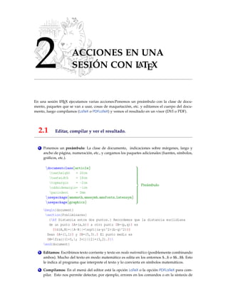 2 ACCIONES EN UNA
SESIÓN CON LATEX
En una sesión LATEX ejecutamos varias acciones:Ponemos un preámbulo con la clase de docu-
mento, paquetes que se van a usar, cosas de maquetacióm, etc. y editamos el cuerpo del docu-
mento, luego compilamos (LaTeX o PDFLaTeX) y vemos el resultado en un visor (DVI o PDF).
2.1 Editar, compilar y ver el resultado.
1 Ponemos un preámbulo: La clase de documento, indicaciones sobre márgenes, largo y
ancho de página, numeración, etc., y cargamos los paquetes adicionales (fuentes, símbolos,
gráﬁcos, etc.).
documentclass{article}
textheight = 20cm
textwidth = 18cm
topmargin = -2cm
oddsidemargin= -1cm
parindent = 0mm
usepackage{amsmath,amssymb,amsfonts,latexsym}
usepackage{graphicx}



Preámbulo
begin{document}
section{Preliminares}
{bf Distancia entre dos puntos.} Recordemos que la distancia euclidiana
de un punto $A=(a,b)$ a otro punto $B=(p,q)$ es
$$d(A,B)=||A-B||=sqrt{(a-p)^2+(b-q)^2}$$
Sean $A=(1,1)$ y $B=(5,3).$ El punto medio es
$M=frac{(1+5,; 3+1)}{2}=(3,2).$
end{document}
2 Editamos: Escribimos texto corriente y texto en modo matemático (posiblemente combinando
ambos). Mucho del texto en modo matemático es edita en los entornos $...$ o $$...$$. Esto
le indica al programa que interprete el texto y lo convierta en símbolos matemáticos.
3 Compilamos: En el menú del editor está la opción LaTeX o la opción PDFLaTeX para com-
pilar. Esto nos permite detectar, por ejemplo, errores en los comandos o en la sintaxis de
 