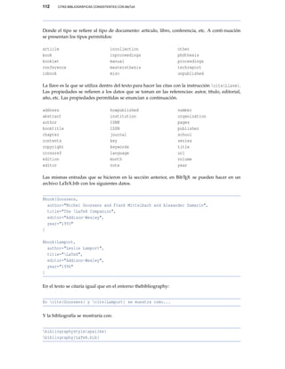 112 CITAS BIBLIOGRÁFICAS CONSISTENTES CON BibTeX
Donde el tipo se reﬁere al tipo de documento: artículo, libro, conferencia, etc. A conti-nuación
se presentan los tipos permitidos:
article
book
booklet
conference
inbook
incollection
inproceedings
manual
mastersthesis
misc
other
phdthesis
proceedings
techreport
unpublished
La llave es la que se utiliza dentro del texto para hacer las citas con la instrucción cite{Llave}.
Las propiedades se reﬁeren a los datos que se toman en las referencias: autor, título, editorial,
año, etc. Las propiedades permitidas se enuncian a continuación.
address
abstract
author
booktitle
chapter
contents
copyright
crossref
edition
editor
howpublished
institution
ISBN
ISSN
journal
key
keywords
language
month
note
number
organization
pages
publisher
school
series
title
url
volume
year
Las mismas entradas que se hicieron en la sección anterior, en BibTEX se pueden hacer en un
archivo LaTeX.bib con los siguientes datos.
@book{Goossens,
author="Michel Goossens and Frank Mittelbach and Alexander Samarin",
title="The LaTeX Companion",
editor="Addison-Wesley",
year="1993"
}
@book{Lamport,
author="Leslie Lamport",
title="LaTeX",
editor="Addison-Wesley",
year="1996"
}
En el texto se citaría igual que en el entorno thebibliography:
En cite{Goossens} y cite{Lamport} se muestra como...
Y la bibliografía se mostraría con:
bibliographystyle{apalike}
bibliography{LaTeX.bib}
 