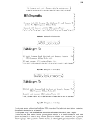 113
Figura 8.1 Bibliografía con el estilo APA
Figura 8.2 Bibliografía con el estilo Plain
Figura 8.3 Bibliografía con el estilo Alpha
En este caso se está utilizando el estilo del APA (American Psychological Association) para citar,
el resultado se muestra en la ﬁgura 8.1.
En las ﬁguras 8.2 y 8.3 se muestran los resultados utilizando como estilo plain y alpha.
Existen muchos otros estilos con los que se puede trabajar, si se está editando un libro esta
opción de cambiar de estilo es muy cómoda porque las revistas o las editoriales por lo general
tienen su propio estilo y, con sólo cambiar el estilo de la bibliografía, ya el documento se adecúa.
 