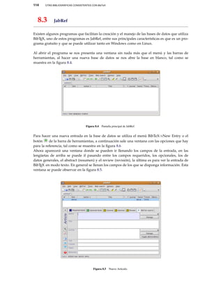 114 CITAS BIBLIOGRÁFICAS CONSISTENTES CON BibTeX
8.3 JabRef
Existen algunos programas que facilitan la creación y el manejo de las bases de datos que utiliza
BibTEX, uno de estos programas es JabRef, entre sus principales características es que es un pro-
grama gratuito y que se puede utilizar tanto en Windows como en Linux.
Al abrir el programa se nos presenta una ventana sin nada más que el menú y las barras de
herramientas, al hacer una nueva base de datos se nos abre la base en blanco, tal como se
muestra en la ﬁgura 8.4.
Figura 8.4 Pantalla principal de JabRef.
Para hacer una nueva entrada en la base de datos se utiliza el menú BibTeX->New Entry o el
botón de la barra de herramientas, a continuación sale una ventana con las opciones que hay
para la referencia, tal como se muestra en la ﬁgura 8.6
Ahora aparecerá una ventana donde se pueden ir llenando los campos de la entrada, en las
lengüetas de arriba se puede if pasando entre los campos requeridos, los opcionales, los de
datos generales, el abstract (resumen) y el review (revisión), la última es para ver la entrada de
BibTEX en modo texto. En general se llenan los campos de los que se disponga información. Esta
ventana se puede observar en la ﬁgura 8.5.
Figura 8.5 Nuevo Artículo.
 