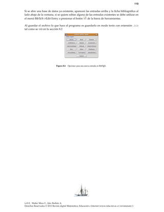 115
Si se abre una base de datos ya existente, aparecen las entradas arriba y la ﬁcha bibliográﬁca al
lado abajo de la ventana, si se quiere editar alguna de las entradas existentes se debe utilizar en
el menú BibTeX->Edit Entry o presionar el botón de la barra de herramientas.
Al guardar el archivo lo que hace el programa es guardarlo en modo texto con extensión .bib
tal como se vió en la sección 8.2
Figura 8.6 Opciones para una nueva entrada en BibTEX.
LaTeX. Walter Mora F., Alex Borbón A.
Derechos Reservados © 2012 Revista digital Matemática, Educación e Internet (www.cidse.itcr.ac.cr/revistamate/)
 