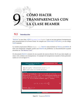 9
CÓMO HACER
TRANSPARENCIAS CON
LA CLASE BEAMER
9.1 Introducción
“Beamer” es una clase LaTeX (documentclass{beamer}) que se usa para generar transparencias
para presentaciones (à la Power Point). Se compila con LaTeX+dvips o PDFLaTeX y se usa código
LaTeX estándar.
La versión actual (enero 2012) es Beamer 3.12. Beamer viene incluido en TeXLive y en MikTeX. Si
tiene una instalación completa, puede usar Beamer sin problemas. La documentación la puede
encontrar en ‘The Beamer Class’.
Un documento Beamer consiste de una sucesión de marcos (frames). En el caso más simple, un
marco solo contiene una transparencia. Un ejemplo de transparencia (usando el tema personal-
izado) se ve en la ﬁgura 9.1.
Figura 9.1 Transparencia Beamer.
 