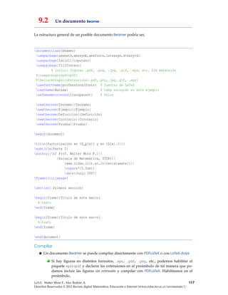 9.2 Un documento Beamer
La estructura general de un posible documento Beamer podría ser,
documentclass{beamer}
usepackage{amsmath,amssymb,amsfonts,latexsym,stmaryrd}
usepackage[latin1]{inputenc}
usepackage[T1]{fontenc}
% Incluir figuras .pdf, .png, .jpg, .gif, .eps, etc. SIN extensión
%usepackage{epstopdf}
%DeclareGraphicsExtensions{.pdf,.png,.jpg,.gif, .eps}
usefonttheme{professionalfonts} % fuentes de LaTeX
usetheme{Warsaw} % tema escogido en este ejemplo
setbeamercovered{transparent} % Velos
newtheorem{Teorema}{Teorema}
newtheorem{Ejemplo}{Ejemplo}
newtheorem{Definicion}{Definición}
newtheorem{Corolario}{Corolario}
newtheorem{Prueba}{Prueba}
begin{document}
title{Factorización en $Z_p[x]$ y en $Z[x].$}
subtitle{Parte I}
author{{bf Prof. Walter Mora F.}
{Escuela de Matemática, ITCR}
{www.cidse.itcr.ac.cr/revistamate/}
vspace*{0.5cm}}
date{Junio 2007}
frame{titlepage}
section{ Primera sección}
begin{frame}{Título de este marco}
% texto
end{frame}
begin{frame}{Título de este marco}
% texto
end{frame}
end{document}
Compilar
Un documento Beamer se puede compilar directamente con PDFLaTeX o con LaTeX-dvips
. Si hay ﬁguras en distintos formatos, .eps, .pdf, .png, etc., podemos habilitar el
paquete epstopdf y declarar las extensiones en el preámbulo de tal manera que po-
damos incluir las ﬁguras sin extensión y compilar con PDFLaTeX. Habilitamos en el
preámbulo,
LaTeX. Walter Mora F., Alex Borbón A.
Derechos Reservados © 2012 Revista digital Matemática, Educación e Internet (www.cidse.itcr.ac.cr/revistamate/)
117
 