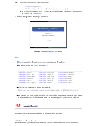 118 CÓMO HACER TRANSPARENCIAS CON LA CLASE BEAMER
usepackage{epstopdf}
DeclareGraphicsExtensions{.pdf,.png,.jpg,.gif, .eps}
. Si las ﬁguras son todas .eps, .ps pues se incluyen con esa extensión, y por supuesto
se compila con LaTeX+dvips.
La primera transparencia del código anterior es
Figura 9.2 Transparencia Beamer. Tema Warsaw
Notas.
Beamer carga (por default) ‘graphicx’ para el soporte de gráﬁcos.
La lista de temas que viene con Beamer es
usetheme{Bergen} usetheme{Hannover} usetheme{Darmstadt}
usetheme{Boadilla} usetheme{Luebeck} usetheme{Frankfurt}
usetheme{Copenhagen} usetheme{AnnArbor} usetheme{Ilmenau}
usetheme{Dresden} usetheme{Berkeley} usetheme{Madrid}
usetheme{Warsaw} usetheme{Antibes} usetheme{Berlin}
usetheme{CambridgeUS} usetheme{Malmoe} usetheme{PaloAlto}
Una vista de los temas se puede encontrar en
http://www.math.umbc.edu/~rouben/beamer/quickstart-Z-H-30.html#node_sec_30
En Internet hay otros tantos temas Beamer disponibles, usualmente temas de particulares
o instituciones pero de distribución libre. Los temas se pueden personalizar (ver [15]).
9.3 Marcos (frames)
El uso más común de un marco (frame) es poner una lista de items
LaTeX. Walter Mora F., Alex Borbón A.
Derechos Reservados © 2012 Revista digital Matemática, Educación e Internet (www.cidse.itcr.ac.cr/revistamate/)
 